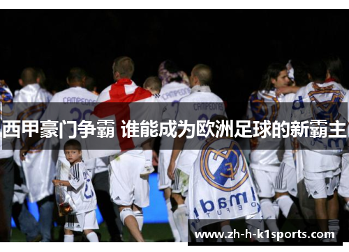 西甲豪门争霸 谁能成为欧洲足球的新霸主 西甲豪门争霸 谁能成为欧洲足球的新霸主